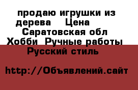 продаю игрушки из дерева. › Цена ­ 500 - Саратовская обл. Хобби. Ручные работы » Русский стиль   